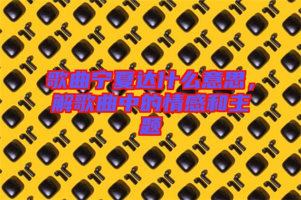 歌曲寧夏達什么意思，解歌曲中的情感和主題