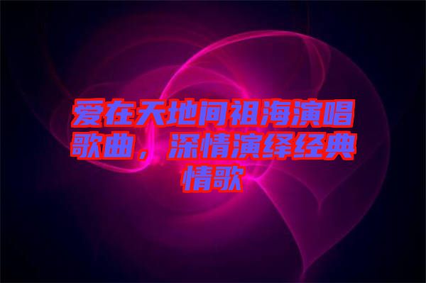 愛在天地間祖海演唱歌曲，深情演繹經(jīng)典情歌