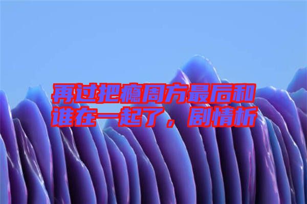 再過把癮周方最后和誰在一起了，劇情析