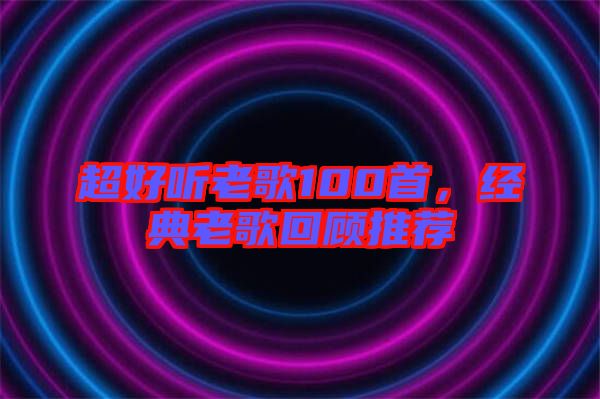 超好聽老歌100首，經(jīng)典老歌回顧推薦