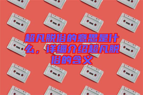 超凡脫俗的意思是什么，詳細介紹超凡脫俗的含義