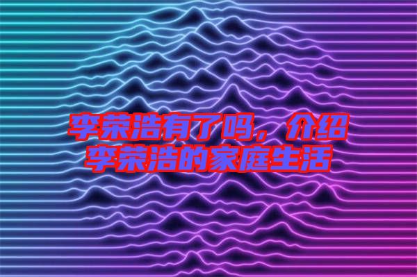 李榮浩有了嗎，介紹李榮浩的家庭生活