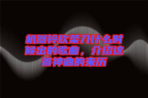 機器鈴砍菜刀什么時候出的歌曲，介紹這首神曲的來歷