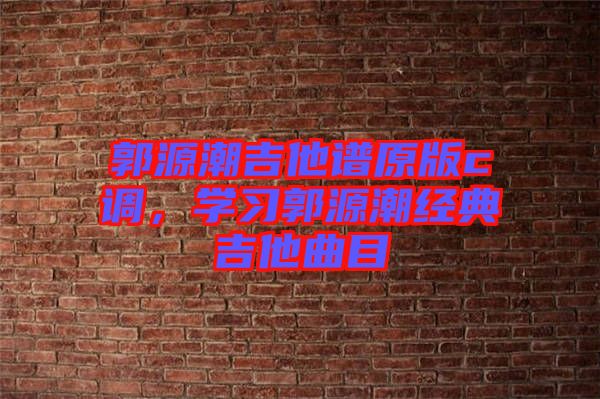 郭源潮吉他譜原版c調(diào)，學(xué)習(xí)郭源潮經(jīng)典吉他曲目