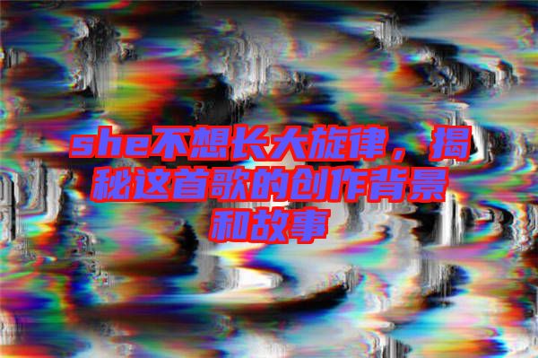 she不想長(zhǎng)大旋律，揭秘這首歌的創(chuàng)作背景和故事