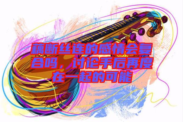 藕斷絲連的感情會(huì)復(fù)合嗎，討論手后再度在一起的可能