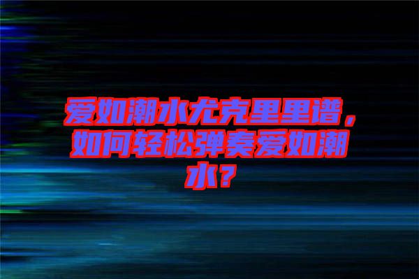 愛如潮水尤克里里譜，如何輕松彈奏愛如潮水？