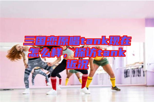 三國戀原唱tank現(xiàn)在怎么樣，探訪tank近況
