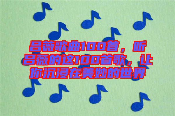 呂薇歌曲100首，聽呂薇的這100首歌，讓你沉浸在美妙的世界