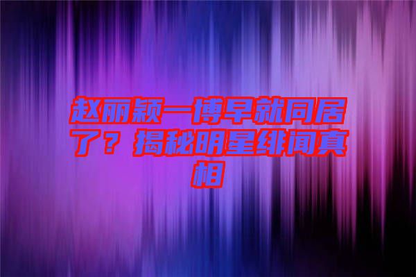 趙麗穎一博早就同居了？揭秘明星緋聞?wù)嫦? width=