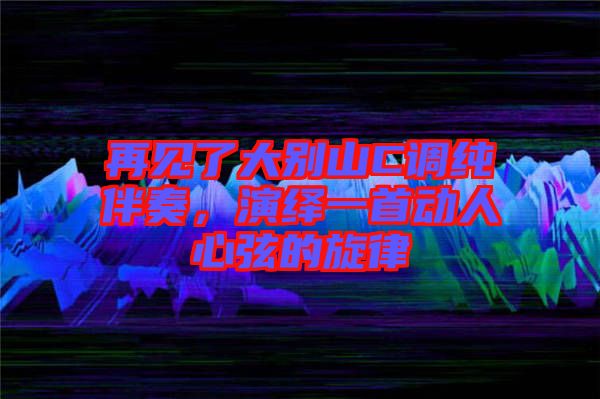 再見了大別山C調(diào)純伴奏，演繹一首動人心弦的旋律