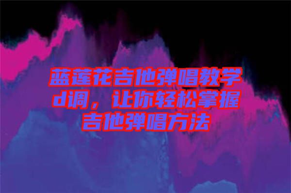 藍蓮花吉他彈唱教學d調(diào)，讓你輕松掌握吉他彈唱方法