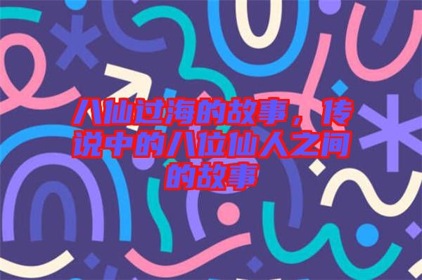 八仙過海的故事，傳說中的八位仙人之間的故事
