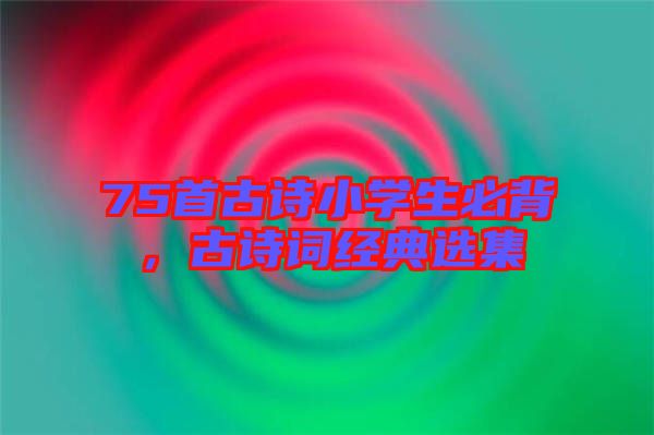 75首古詩小學(xué)生必背，古詩詞經(jīng)典選集