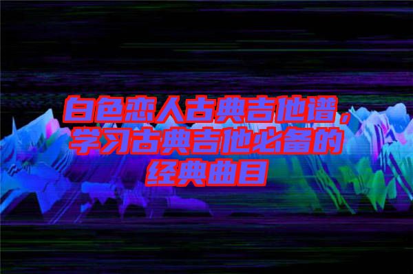 白色戀人古典吉他譜，學習古典吉他必備的經(jīng)典曲目