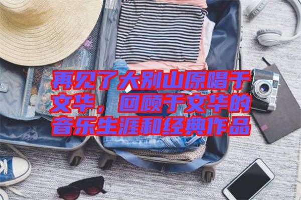 再見了大別山原唱于文華，回顧于文華的音樂生涯和經(jīng)典作品
