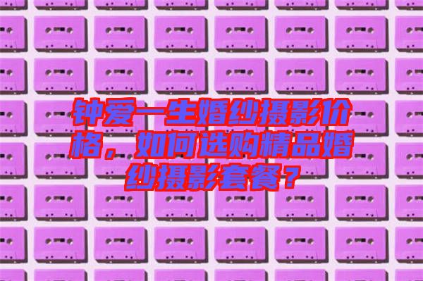 鐘愛(ài)一生婚紗攝影價(jià)格，如何選購(gòu)精品婚紗攝影套餐？