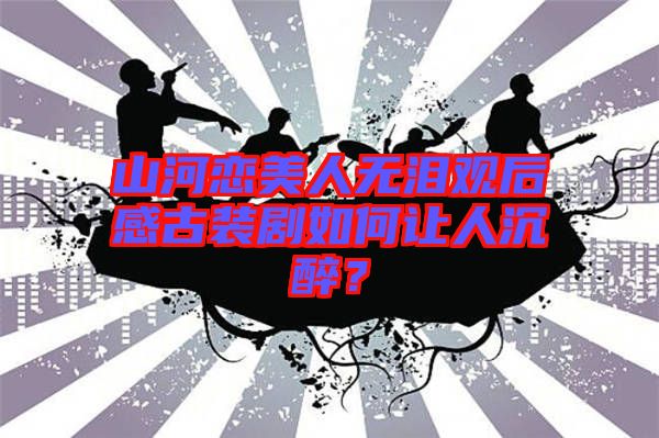 山河戀美人無淚觀后感古裝劇如何讓人沉醉？