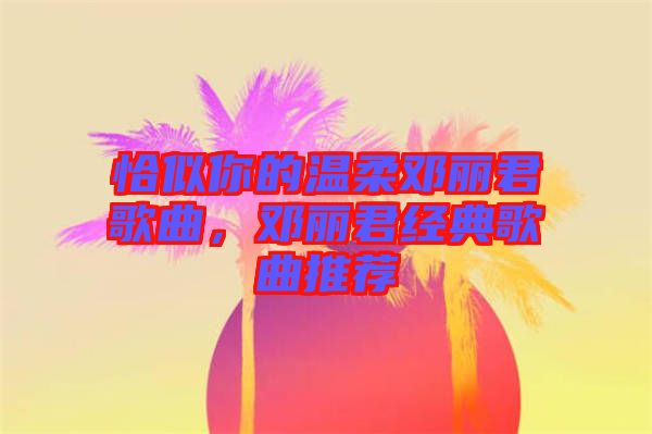 恰似你的溫柔鄧麗君歌曲，鄧麗君經(jīng)典歌曲推薦