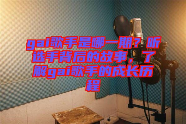 gai歌手是哪一期？聽選手背后的故事，了解gai歌手的成長歷程
