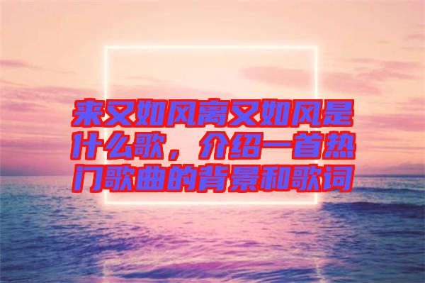 來(lái)又如風(fēng)離又如風(fēng)是什么歌，介紹一首熱門歌曲的背景和歌詞
