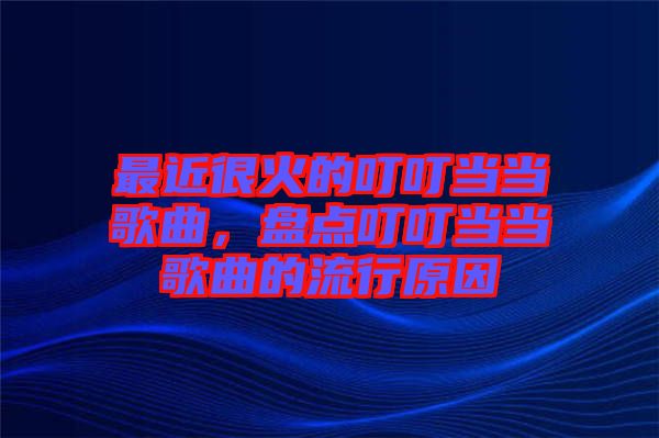 最近很火的叮叮當(dāng)當(dāng)歌曲，盤(pán)點(diǎn)叮叮當(dāng)當(dāng)歌曲的流行原因