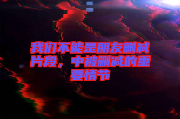 我們不能是朋友刪減片段，中被刪減的重要情節(jié)