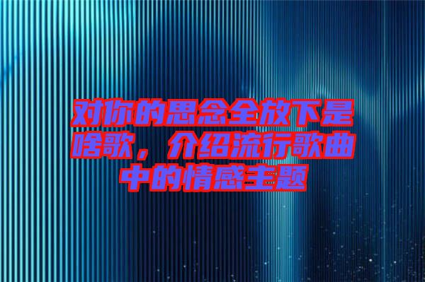對你的思念全放下是啥歌，介紹流行歌曲中的情感主題