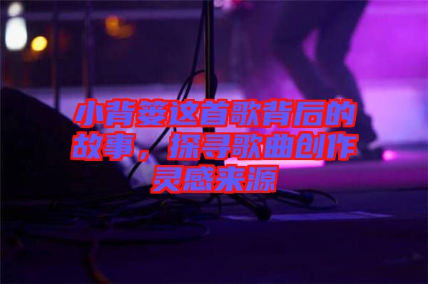 小背簍這首歌背后的故事，探尋歌曲創(chuàng)作靈感來源
