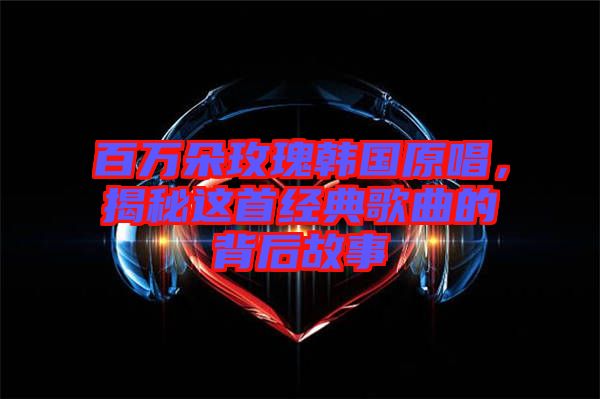 百萬(wàn)朵玫瑰韓國(guó)原唱，揭秘這首經(jīng)典歌曲的背后故事