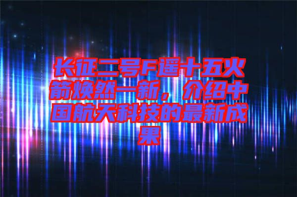 長征二號F遙十五火箭煥然一新，介紹中國航天科技的最新成果