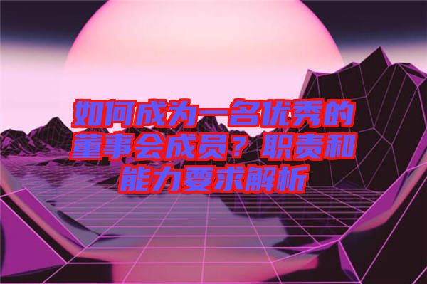 如何成為一名優(yōu)秀的董事會成員？職責(zé)和能力要求解析
