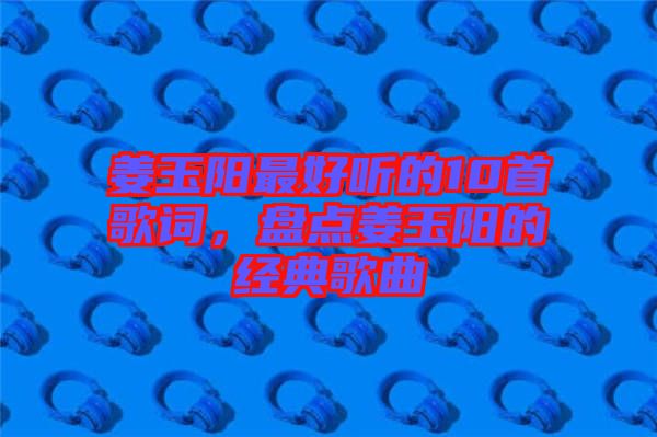 姜玉陽最好聽的10首歌詞，盤點姜玉陽的經(jīng)典歌曲