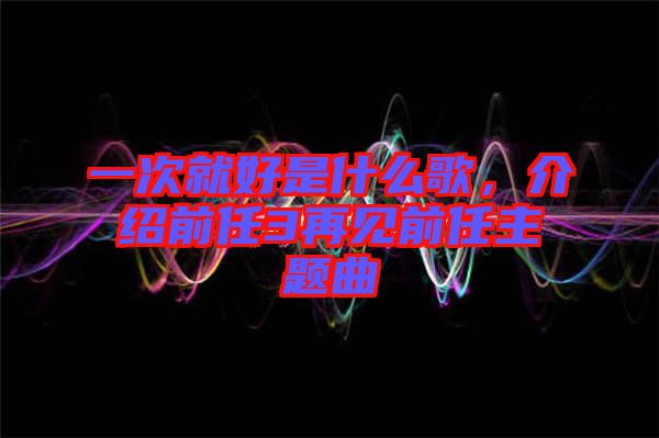 一次就好是什么歌，介紹前任3再見前任主題曲