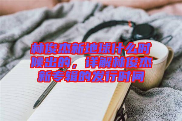 林俊杰新地球什么時(shí)候出的，詳解林俊杰新專輯的發(fā)行時(shí)間