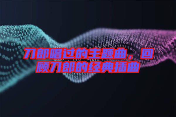 刀郎唱過(guò)的主題曲，回顧刀郎的經(jīng)典插曲