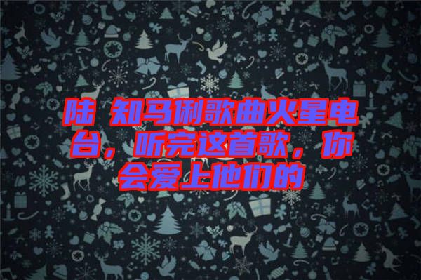 陸垚知馬俐歌曲火星電臺(tái)，聽完這首歌，你會(huì)愛上他們的