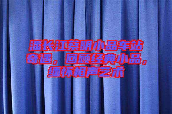 潘長江蔡明小品車站奇遇，回顧經(jīng)典小品，緬懷相聲藝術(shù)