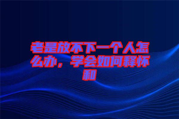 老是放不下一個(gè)人怎么辦，學(xué)會(huì)如何釋懷和
