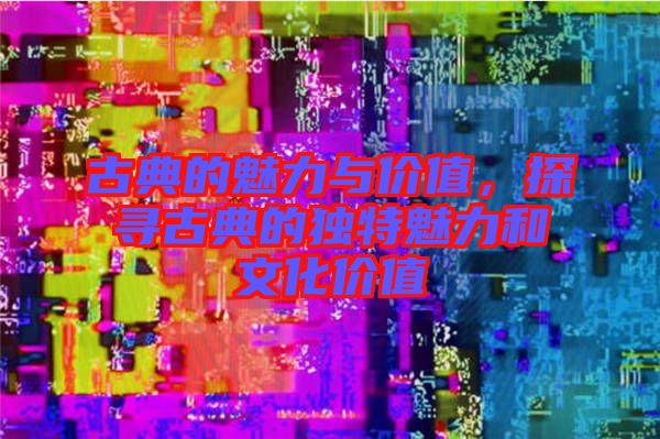 古典的魅力與價值，探尋古典的獨(dú)特魅力和文化價值