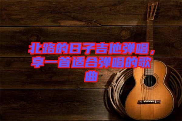 北路的日子吉他彈唱，享一首適合彈唱的歌曲