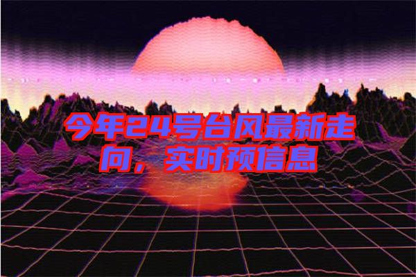 今年24號臺風(fēng)最新走向，實時預(yù)信息