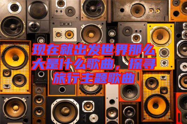 現在就出發(fā)世界那么大是什么歌曲，探尋旅行主題歌曲