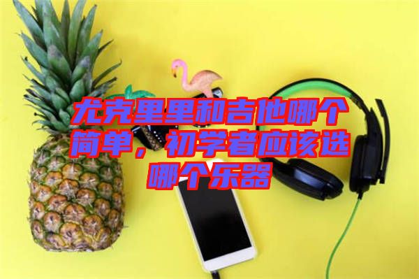 尤克里里和吉他哪個(gè)簡(jiǎn)單，初學(xué)者應(yīng)該選哪個(gè)樂(lè)器