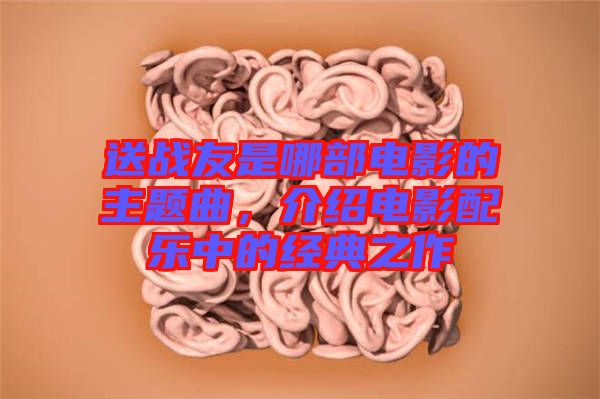 送戰(zhàn)友是哪部電影的主題曲，介紹電影配樂中的經典之作