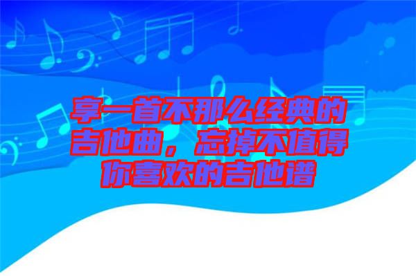 享一首不那么經(jīng)典的吉他曲，忘掉不值得你喜歡的吉他譜