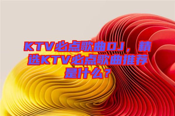 KTV必點歌曲DJ，精選KTV必點歌曲推薦是什么？