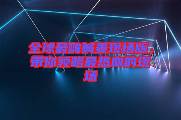全球最嗨喊麥現(xiàn)場(chǎng)版，帶你領(lǐng)略最熱血的現(xiàn)場(chǎng)