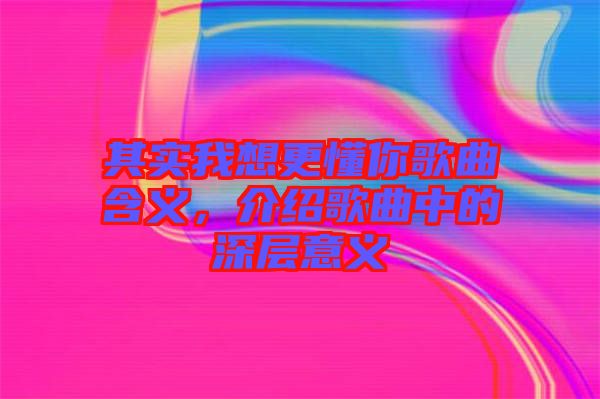 其實(shí)我想更懂你歌曲含義，介紹歌曲中的深層意義