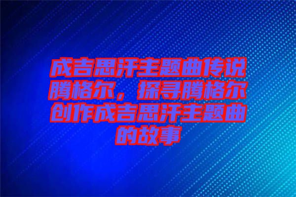 成吉思汗主題曲傳說(shuō)騰格爾，探尋騰格爾創(chuàng)作成吉思汗主題曲的故事